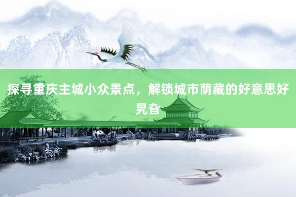 探寻重庆主城小众景点，解锁城市荫藏的好意思好旯旮