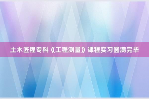 土木匠程专科《工程测量》课程实习圆满完毕