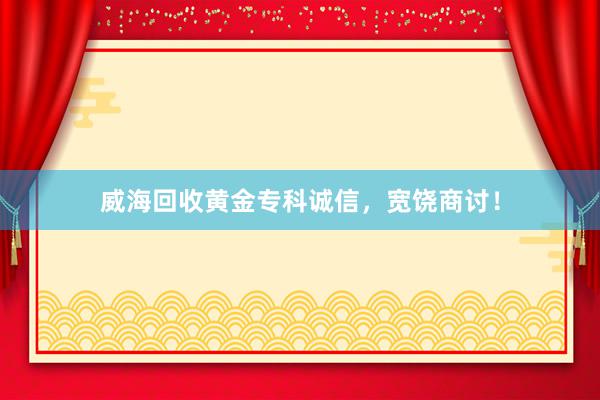 威海回收黄金专科诚信，宽饶商讨！