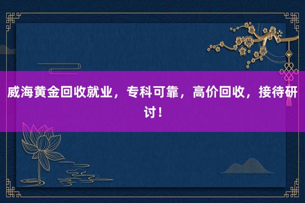 威海黄金回收就业，专科可靠，高价回收，接待研讨！