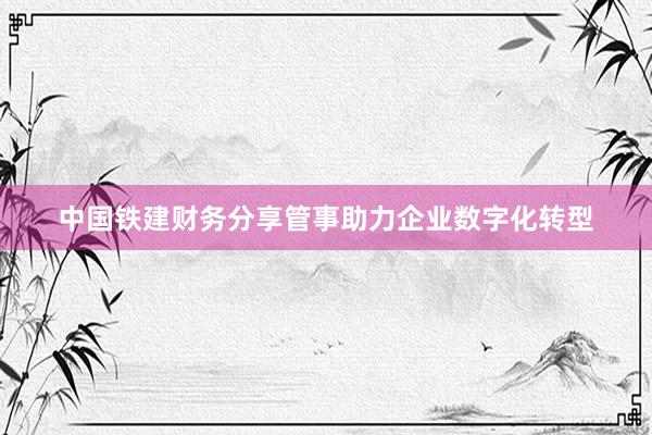 中国铁建财务分享管事助力企业数字化转型