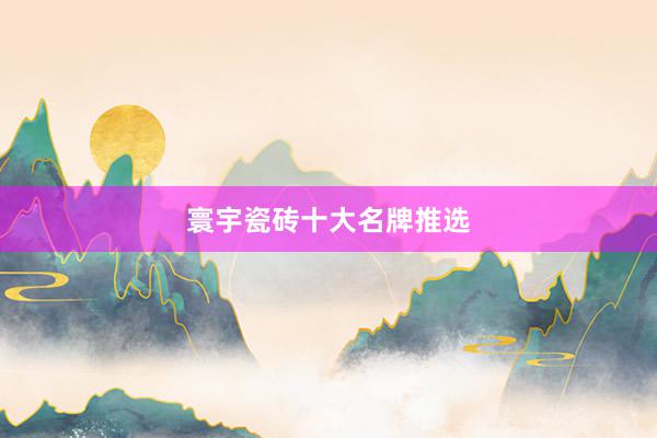 寰宇瓷砖十大名牌推选