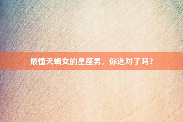 最懂天蝎女的星座男，你选对了吗？